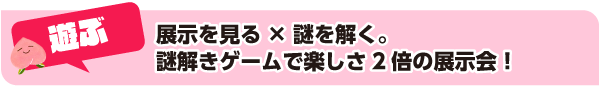 遊ぶ：展示を見る×謎を解く。謎解きゲームで楽しさ2倍の展示会！