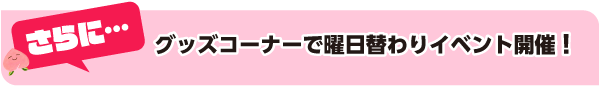 さらに…グッズコーナーで曜日替わりイベント開催！